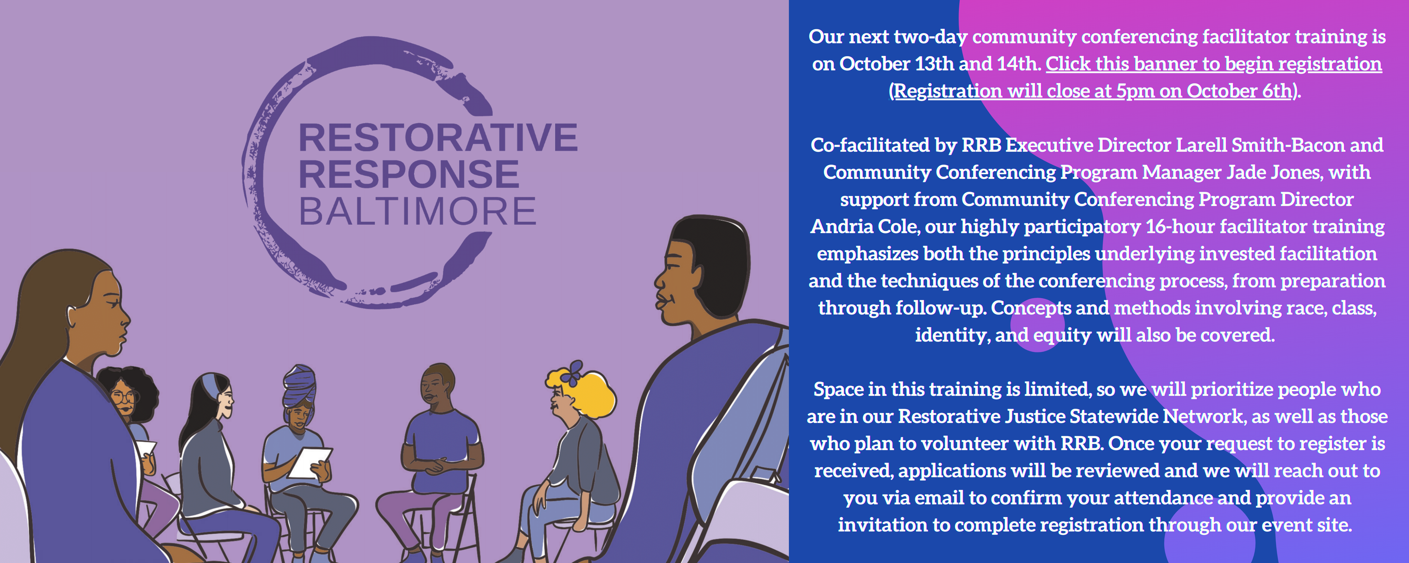 Illustrated graphic at left featuring RRB’s purple circular logo, with a group of illustrated adults Black and Brown adults sitting in circle format; text at right reads - Our next two-day community conferencing facilitator training is on October 13th and 14th. Click this banner to begin registration (Registration will close at 5pm on October 6th). Co-facilitated by RRB Executive Director Larell Smith-Bacon and Community Conferencing Program Manager Jade Jones, with support from Community Conferencing Program Director Andria Cole, our highly participatory 16-hour facilitator training emphasizes both the principles underlying invested facilitation and the techniques of the conferencing process, from preparation through follow-up. Concepts and methods involving race, class, identity, and equity will also be covered. Space in this training is limited, so we will prioritize people who are in our Restorative Justice Statewide Network, as well as those who plan to volunteer with RRB. Once your request to register is received, applications will be reviewed and we will reach out to you via email to confirm your attendance and provide an invitation to complete registration through our event site.